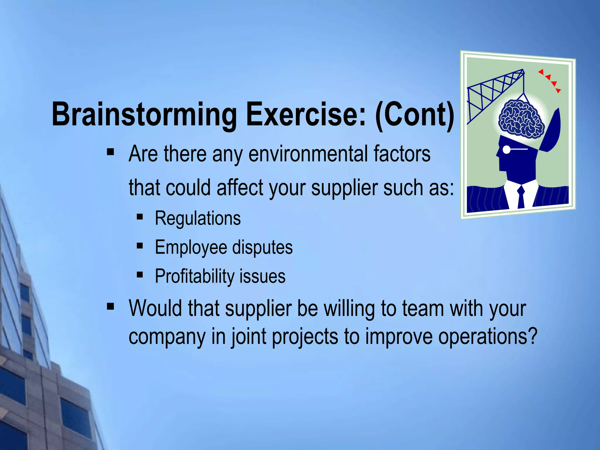 Brainstorming Exercise: (Cont)
       Are there any environmental factors
        that could affect your supplier such as:
           Regulations
           Employee disputes
           Profitability issues
       Would that supplier be willing to team with your
        company in joint projects to improve operations?
 