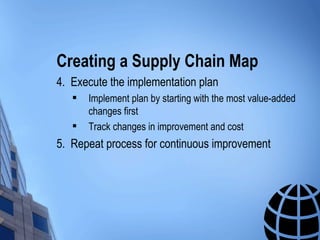 Creating a Supply Chain Map
4. Execute the implementation plan
      Implement plan by starting with the most value-added
       changes first
      Track changes in improvement and cost
5. Repeat process for continuous improvement
 