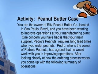 Activity: Peanut Butter Case
You are the owner of Ritz Peanut Butter Co. located
  in Sao Paulo, Brazil, and you have been wanting
  to improve operations at your manufacturing plant.
   One concern you have had is that your main
  supplier, Pedro’s Peanuts, requires long lead times
  when you order peanuts. Pedro, who is the owner
  of Pedro’s Peanuts, has agreed that he would
  work with you in improving operations. After
  looking closely at how the ordering process works,
  you come up with the following summary of
  operations:
 