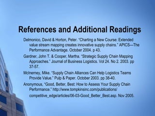 References and Additional Readings
 Delmonico, David & Horton, Peter. “Charting a New Course: Extended
    value stream mapping creates innovative supply chains.” APICS—The
    Performance Advantage. October 2004. p 43.
 Gardner, John T. & Cooper, Martha. “Strategic Supply Chain Mapping
    Approaches.” Journal of Business Logistics. Vol 24. No 2. 2003. pp
    37-57.
 McInerney, Mike. “Supply Chain Alliances Can Help Logistics Teams
    Provide Value.” Pulp & Paper. October 2003. pp 38-40.
 Anonymous, “Good, Better, Best: How to Assess Your Supply Chain
    Performance.” http://www.tompkinsinc.com/publications/
    competitive_edge/articles/06-03-Good_Better_Best.asp. Nov 2005.
 