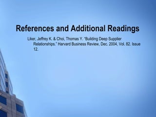 References and Additional Readings
   Liker, Jeffrey K. & Choi, Thomas Y. “Building Deep Supplier
       Relationships.” Harvard Business Review, Dec. 2004, Vol. 82. Issue
       12.
 