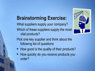 Brainstorming Exercise:
What suppliers supply your company?
Which of these suppliers supply the most
   vital products?
Pick one key supplier and think about the
   following list of questions
 How good is the quality of their products?

 How quickly do you receive products you

   order?
 