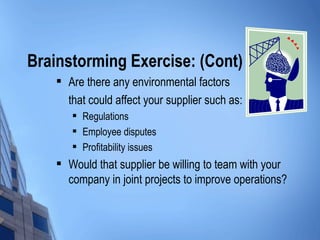 Brainstorming Exercise: (Cont)
       Are there any environmental factors
        that could affect your supplier such as:
           Regulations
           Employee disputes
           Profitability issues
       Would that supplier be willing to team with your
        company in joint projects to improve operations?
 