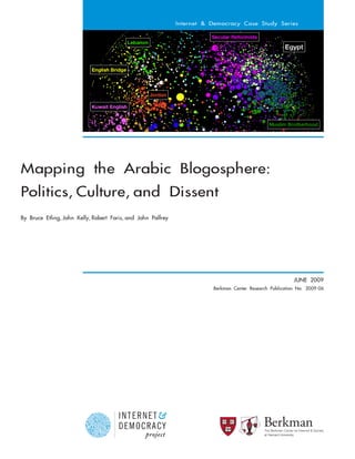 Internet & Democracy Case Study Series




Mapping the Arabic Blogosphere:
Politics, Culture, and Dissent
By Bruce Etling, John Kelly, Robert Faris, and John Palfrey




                                                                                                                      JUNE 2009
                                                                         Berkman Center Research Publication No. 2009-06




                                                                                              at Harvard University
 