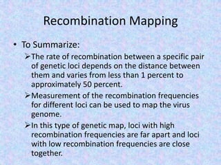 Recombination Mapping
• To Summarize:
The rate of recombination between a specific pair
of genetic loci depends on the distance between
them and varies from less than 1 percent to
approximately 50 percent.
Measurement of the recombination frequencies
for different loci can be used to map the virus
genome.
In this type of genetic map, loci with high
recombination frequencies are far apart and loci
with low recombination frequencies are close
together.
 