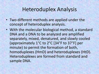Heteroduplex Analysis
• Two different methods are applied under the
concept of heteroduplex analysis.
• With the molecular biological method, a standard
DNA and a DNA to be analyzed are amplified
separately, mixed, denatured, and slowly cooled
(approximately 1°C to 2°C [34°F to 37°F] per
minute) to permit the formation of both,
homoduplexes (HmD) and heteroduplexes (HtD).
Heteroduplexes are formed from standard and
sample DNA.
 