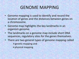 GENOME MAPPING
• Genome mapping is used to identify and record the
location of genes and the distances between genes on
a chromosome.
• Genome map highlights the key landmarks in an
organism genome.
• The landmarks on a genome map include short DNA
sequences, regulatory sites for the genes themselves.
• There are two general types of genome mapping called
genetic mapping and
physical mapping
 