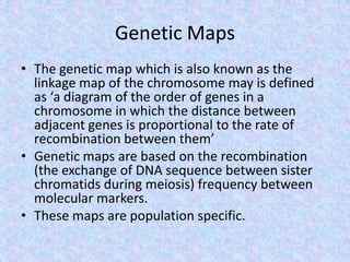 Genetic Maps
• The genetic map which is also known as the
linkage map of the chromosome may is defined
as ‘a diagram of the order of genes in a
chromosome in which the distance between
adjacent genes is proportional to the rate of
recombination between them’
• Genetic maps are based on the recombination
(the exchange of DNA sequence between sister
chromatids during meiosis) frequency between
molecular markers.
• These maps are population specific.
 