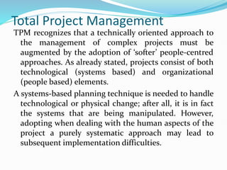 Total Project Management
TPM recognizes that a technically oriented approach to
the management of complex projects must be
augmented by the adoption of ‘softer’ people-centred
approaches. As already stated, projects consist of both
technological (systems based) and organizational
(people based) elements.
A systems-based planning technique is needed to handle
technological or physical change; after all, it is in fact
the systems that are being manipulated. However,
adopting when dealing with the human aspects of the
project a purely systematic approach may lead to
subsequent implementation difficulties.
 