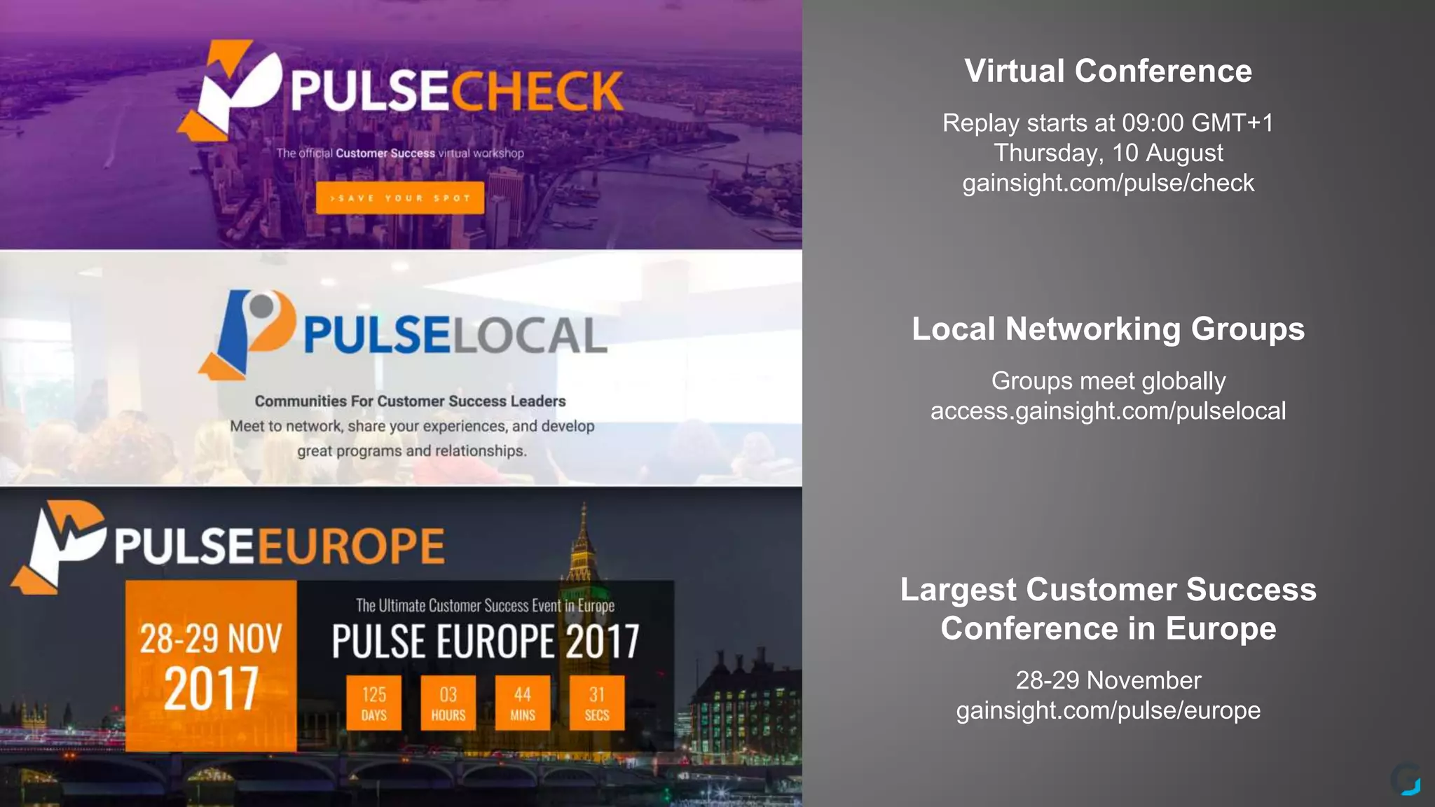 Virtual Conference
Replay starts at 09:00 GMT+1
Thursday, 10 August
gainsight.com/pulse/check
Local Networking Groups
Groups meet globally
access.gainsight.com/pulselocal
Largest Customer Success
Conference in Europe
28-29 November
gainsight.com/pulse/europe
 