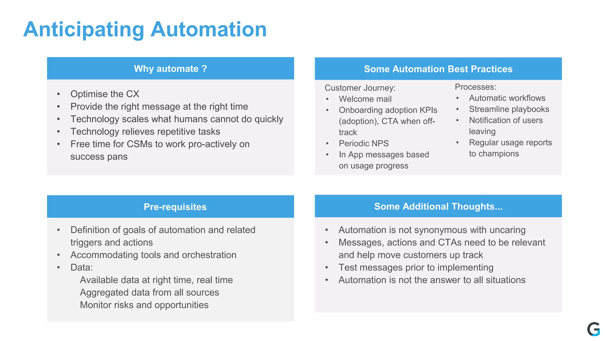 Anticipating Automation
Why automate ? Some Automation Best Practices
Pre-requisites Some Additional Thoughts...
• Optimise the CX
• Provide the right message at the right time
• Technology scales what humans cannot do quickly
• Technology relieves repetitive tasks
• Free time for CSMs to work pro-actively on
success pans
• Definition of goals of automation and related
triggers and actions
• Accommodating tools and orchestration
• Data:
Available data at right time, real time
Aggregated data from all sources
Monitor risks and opportunities
• Automation is not synonymous with uncaring
• Messages, actions and CTAs need to be relevant
and help move customers up track
• Test messages prior to implementing
• Automation is not the answer to all situations
Customer Journey:
• Welcome mail
• Onboarding adoption KPIs
(adoption), CTA when off-
track
• Periodic NPS
• In App messages based
on usage progress
Processes:
• Automatic workflows
• Streamline playbooks
• Notification of users
leaving
• Regular usage reports
to champions
 