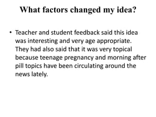 What factors changed my idea?

• Teacher and student feedback said this idea
  was interesting and very age appropriate.
  They had also said that it was very topical
  because teenage pregnancy and morning after
  pill topics have been circulating around the
  news lately.
 