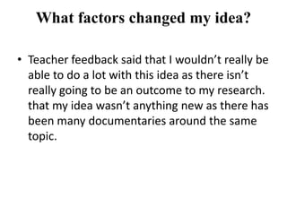 What factors changed my idea?

• Teacher feedback said that I wouldn’t really be
  able to do a lot with this idea as there isn’t
  really going to be an outcome to my research.
  that my idea wasn’t anything new as there has
  been many documentaries around the same
  topic.
 
