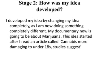 Stage 2: How was my idea
              developed?
I developed my idea by changing my idea
   completely, as I am now doing something
   completely different. My documentary now is
   going to be about Marijuana. This idea started
   after I read an article called ‘Cannabis more
   damaging to under 18s, studies suggest’
 