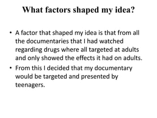 What factors shaped my idea?

• A factor that shaped my idea is that from all
  the documentaries that I had watched
  regarding drugs where all targeted at adults
  and only showed the effects it had on adults.
• From this I decided that my documentary
  would be targeted and presented by
  teenagers.
 