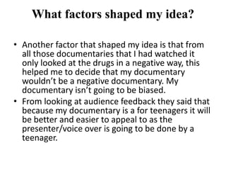 What factors shaped my idea?

• Another factor that shaped my idea is that from
  all those documentaries that I had watched it
  only looked at the drugs in a negative way, this
  helped me to decide that my documentary
  wouldn’t be a negative documentary. My
  documentary isn’t going to be biased.
• From looking at audience feedback they said that
  because my documentary is a for teenagers it will
  be better and easier to appeal to as the
  presenter/voice over is going to be done by a
  teenager.
 