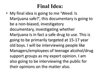 Final Idea:
• My final idea is going to me ‘Weed: Is
  Marijuana safe?’, this documentary is going to
  be a non-biased, investigatory
  documentary, investigating whether
  Marijuana is in fact a safe drug to use. This is
  going to be primarily targeted at 15-17 year
  old boys. I will be interviewing people like
  Managers/employees of teenage alcohol/drug
  support groups as my expert opinion. I am
  also going to be interviewing the public for
  their opinions on the matter also.
 