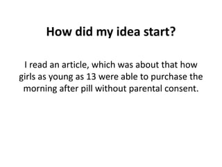 How did my idea start?

 I read an article, which was about that how
girls as young as 13 were able to purchase the
 morning after pill without parental consent.
 