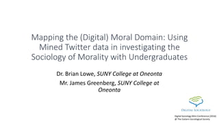 Mapping the (Digital) Moral Domain: Using
Mined Twitter data in investigating the
Sociology of Morality with Undergraduates
Dr. Brian Lowe, SUNY College at Oneonta
Mr. James Greenberg, SUNY College at
Oneonta
Digital Sociology Mini-Conference (2016)
@ The Eastern Sociological Society
 
