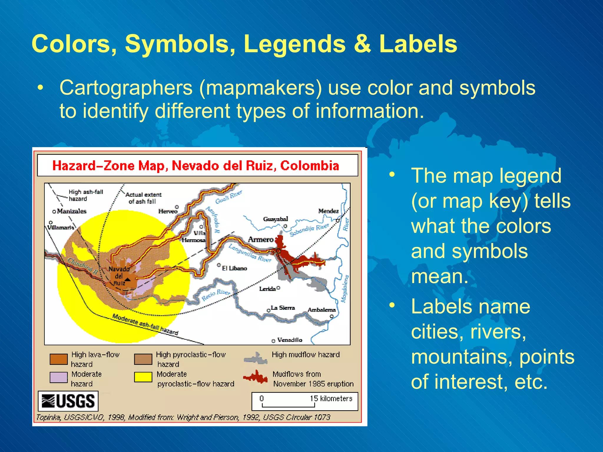 Colors, Symbols, Legends & Labels Cartographers (mapmakers) use color and symbols to identify different types of information. The map legend (or map key) tells what the colors and symbols mean. Labels name cities, rivers, mountains, points of interest, etc. 