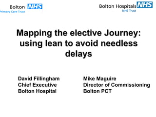 Mapping the elective Journey:Mapping the elective Journey:
using lean to avoid needlessusing lean to avoid needless
delaysdelays
Mike Maguire
Director of Commissioning
Bolton PCT
David Fillingham
Chief Executive
Bolton Hospital
 