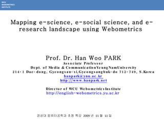 Prof.  Dr. Han Woo PARK Associate Professor  Dept. of  Media & CommunicationYeungNamUniversity 214-1 Dae-dong, Gyeongsan-si,Gyeongsangbuk-do 712-749, S.Korea [email_address]   http://www.hanpark.net Director of WCU WebometricsInstitute http://english-webometrics.yu.ac.kr   Mapping e-science, e-social science, and e-research landscape using Webometrics  경성대 컴퓨터공학과 초청 특강  2009 년  11 월  11 일 WCU WEBOMETRICS INSTITUTE 