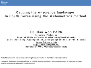 Dr. Han Woo PARK Associate Professor  Dept. of  Media & CommunicationYeungNamUniversity 214-1 Dae-dong, Gyeongsan-si,Gyeongsangbuk-do 712-749, S.Korea [email_address] http://www.hanpark.net Director of WCU WebometricsInstitute Mapping the e-science landscape  In South Korea using the Webometrics method This paper presented at the Association of Internet Researchers(AoIR) 2009 Conference on 10 th  Oct and accepted Journal of Computer-Mediated Communication.  Part of this research was carried out during the author's stay at the Oxford Internet Institute  WCU WEBOMETRICS INSTITUTE 
