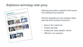 Brightwave technology radar group
Working group takes snapshot of the scene
and assesses key products.
We then populate our own company radar,
advising which products should be:
• Kept on the ‘watch list’,
• Trialed internally
• Trialed with ‘early adopter’ clients
• Offered in our solutions
 