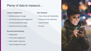 Learner engagement
• Monthly reviews of usage
• Community and social engagement
• Learning programme usage
• Individual and group usage
Success benchmarking
• Usage goals
• Community engagement
• Wider system measures
• Track throughout the year
User feedback
• Face to face with stakeholder
• One-to-one user interviews
• Support tickets
• Surveys
Plenty of data to measure…
 