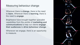 Measuring behaviour change
Wherever there is change, there is the need
to learn. Wherever there is learning, there is
the need to engage.
Brightwave have brought together specialist
capabilities from the worlds of marketing and
communications to help our clients engage
their audiences to drive behaviour change.
Whenever we engage, there is an opportunity
to measure.
 