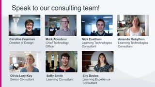 Mark Aberdour
Chief Technology
Officer
Speak to our consulting team!
Nick Eastham
Learning Technologies
Consultant
Amanda Rubython
Learning Technologies
Consultant
Elly Davies
Learning Experience
Consultant
Olivia Lory-Kay
Senior Consultant
Seffy Smith
Learning Consultant
Caroline Freeman
Director of Design
 