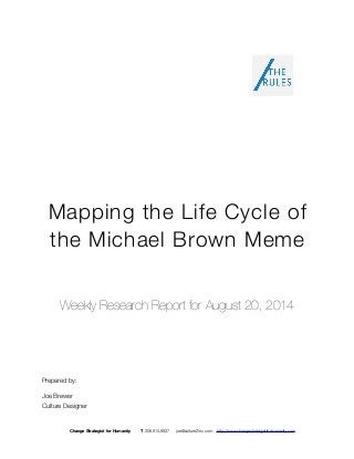 Mapping the Life Cycle of 
the Michael Brown Meme 
Weekly Research Report for August 20, 2014 
Prepared by: 
Joe Brewer 
Culture Designer 
Change Strategist for Humanity T 206.914.8927 joe@culture2inc.com http://www.changestrategistforhumanity.com 
 