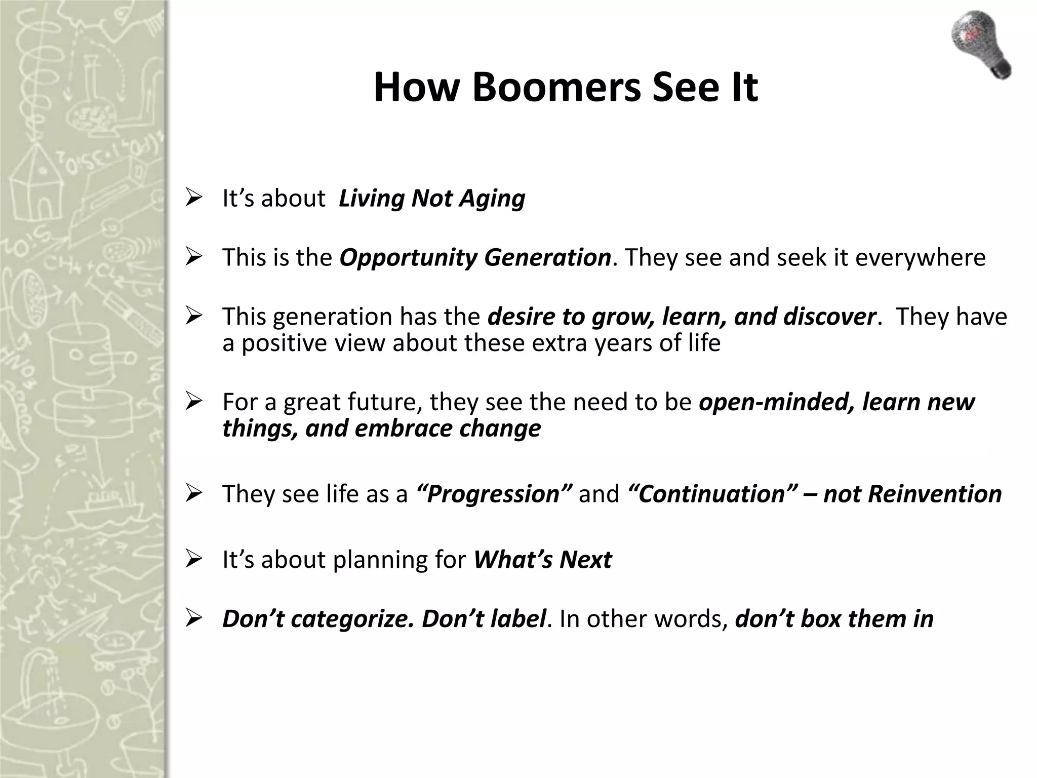 How Boomers See It

 It’s about Living Not Aging

 This is the Opportunity Generation. They see and seek it everywhere

 This generation has the desire to grow, learn, and discover. They have
  a positive view about these extra years of life

 For a great future, they see the need to be open-minded, learn new
  things, and embrace change

 They see life as a “Progression” and “Continuation” – not Reinvention

 It’s about planning for What’s Next

 Don’t categorize. Don’t label. In other words, don’t box them in
 