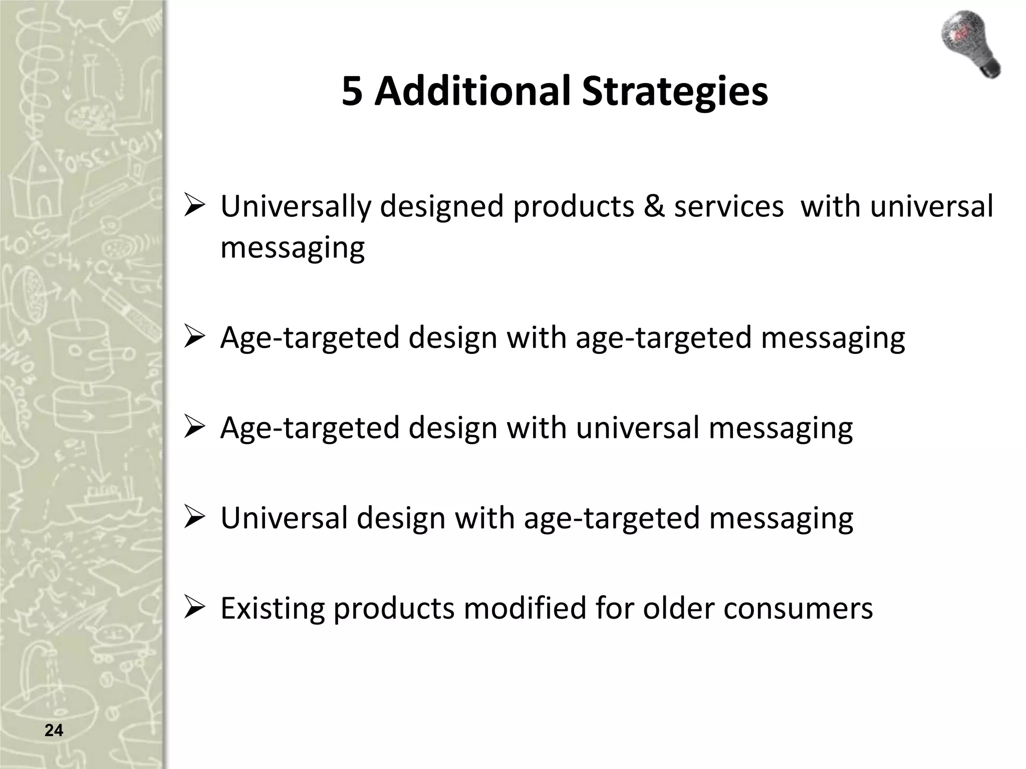 5 Additional Strategies

      Universally designed products & services with universal
       messaging

      Age-targeted design with age-targeted messaging

      Age-targeted design with universal messaging

      Universal design with age-targeted messaging

      Existing products modified for older consumers


24
 