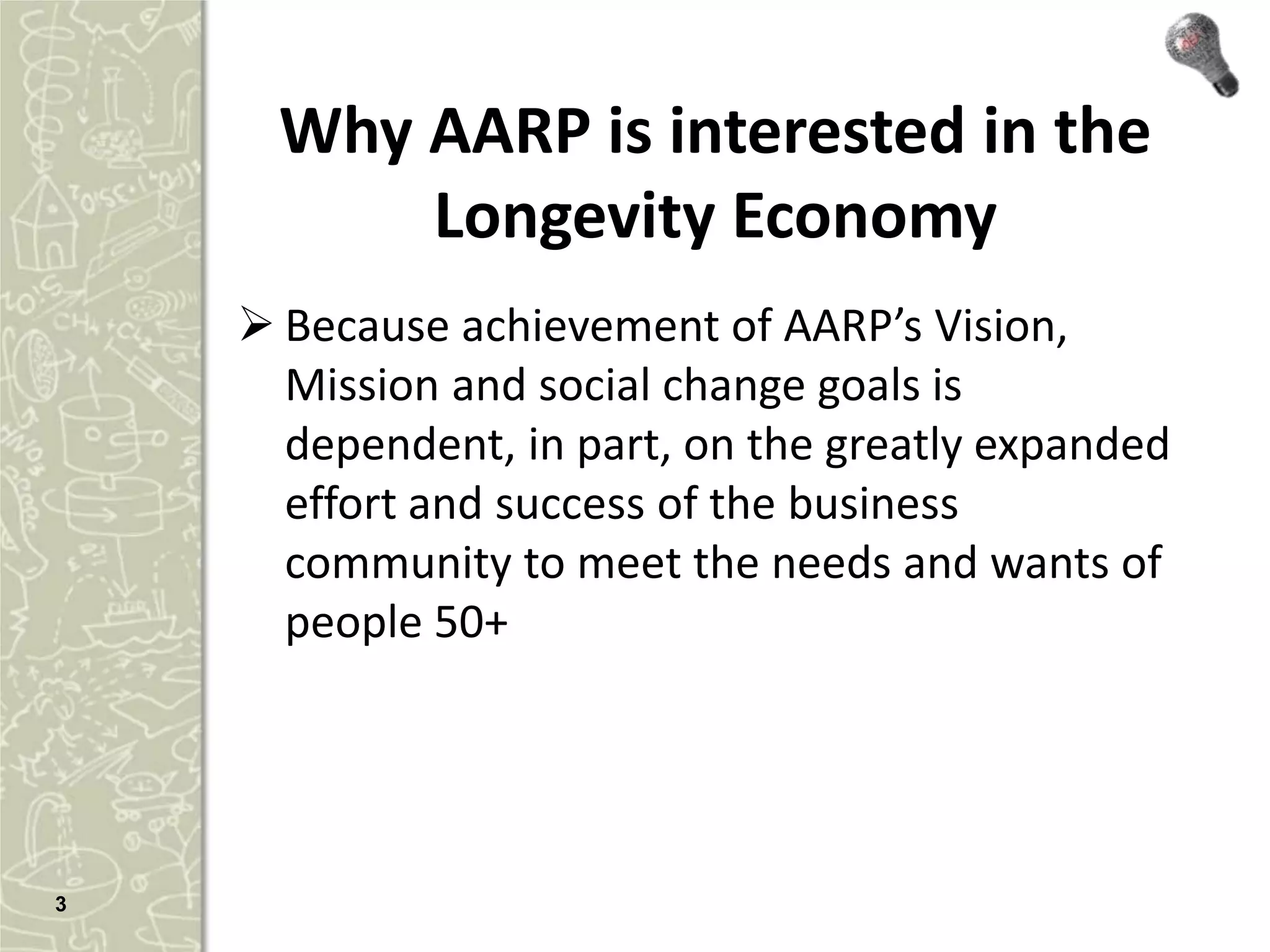 Why AARP is interested in the
          Longevity Economy
     Because achievement of AARP’s Vision,
      Mission and social change goals is
      dependent, in part, on the greatly expanded
      effort and success of the business
      community to meet the needs and wants of
      people 50+




3
 