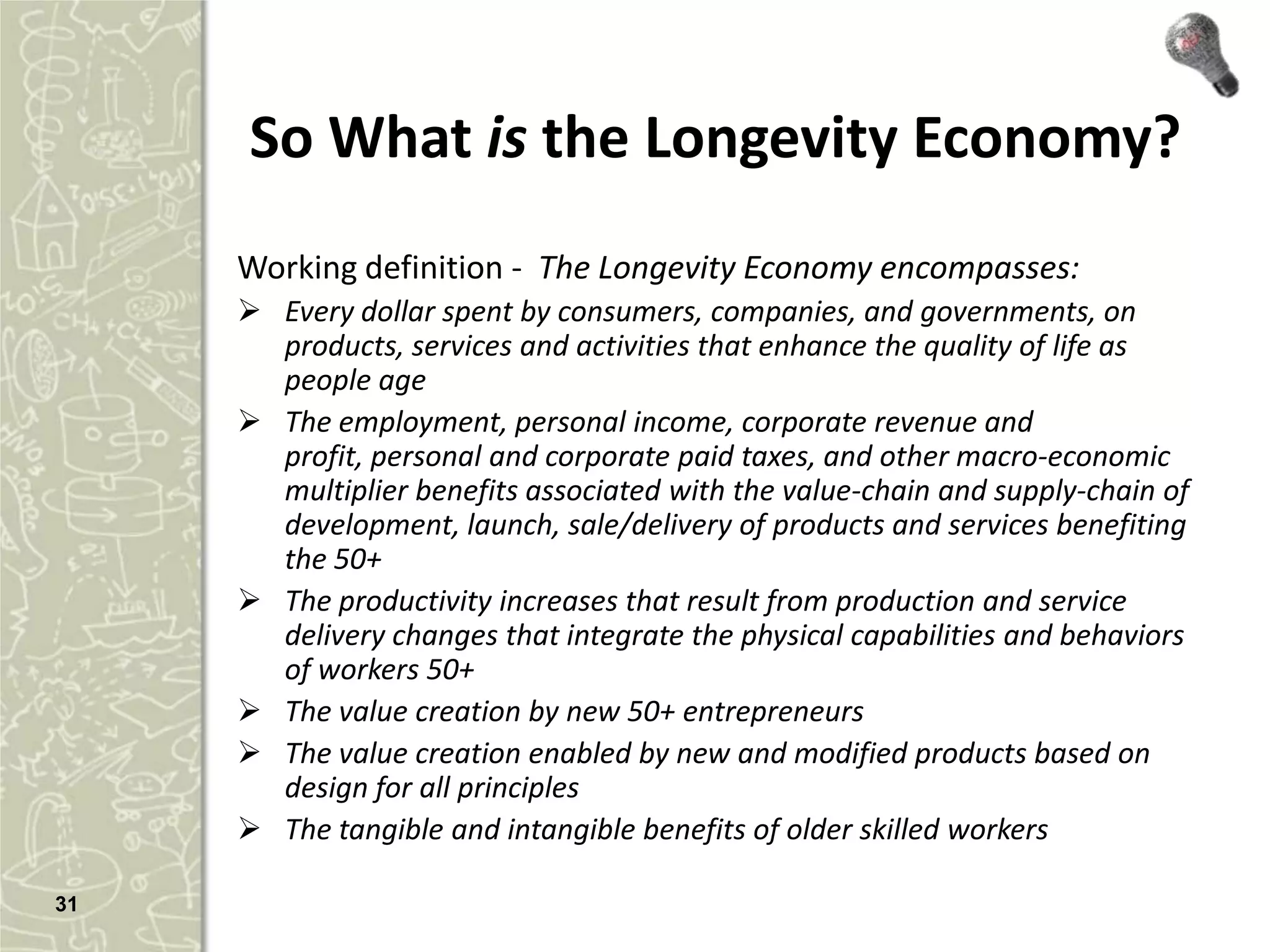 So What is the Longevity Economy?
     Working definition - The Longevity Economy encompasses:
      Every dollar spent by consumers, companies, and governments, on
       products, services and activities that enhance the quality of life as
       people age
      The employment, personal income, corporate revenue and
       profit, personal and corporate paid taxes, and other macro-economic
       multiplier benefits associated with the value-chain and supply-chain of
       development, launch, sale/delivery of products and services benefiting
       the 50+
      The productivity increases that result from production and service
       delivery changes that integrate the physical capabilities and behaviors
       of workers 50+
      The value creation by new 50+ entrepreneurs
      The value creation enabled by new and modified products based on
       design for all principles
      The tangible and intangible benefits of older skilled workers

31
 