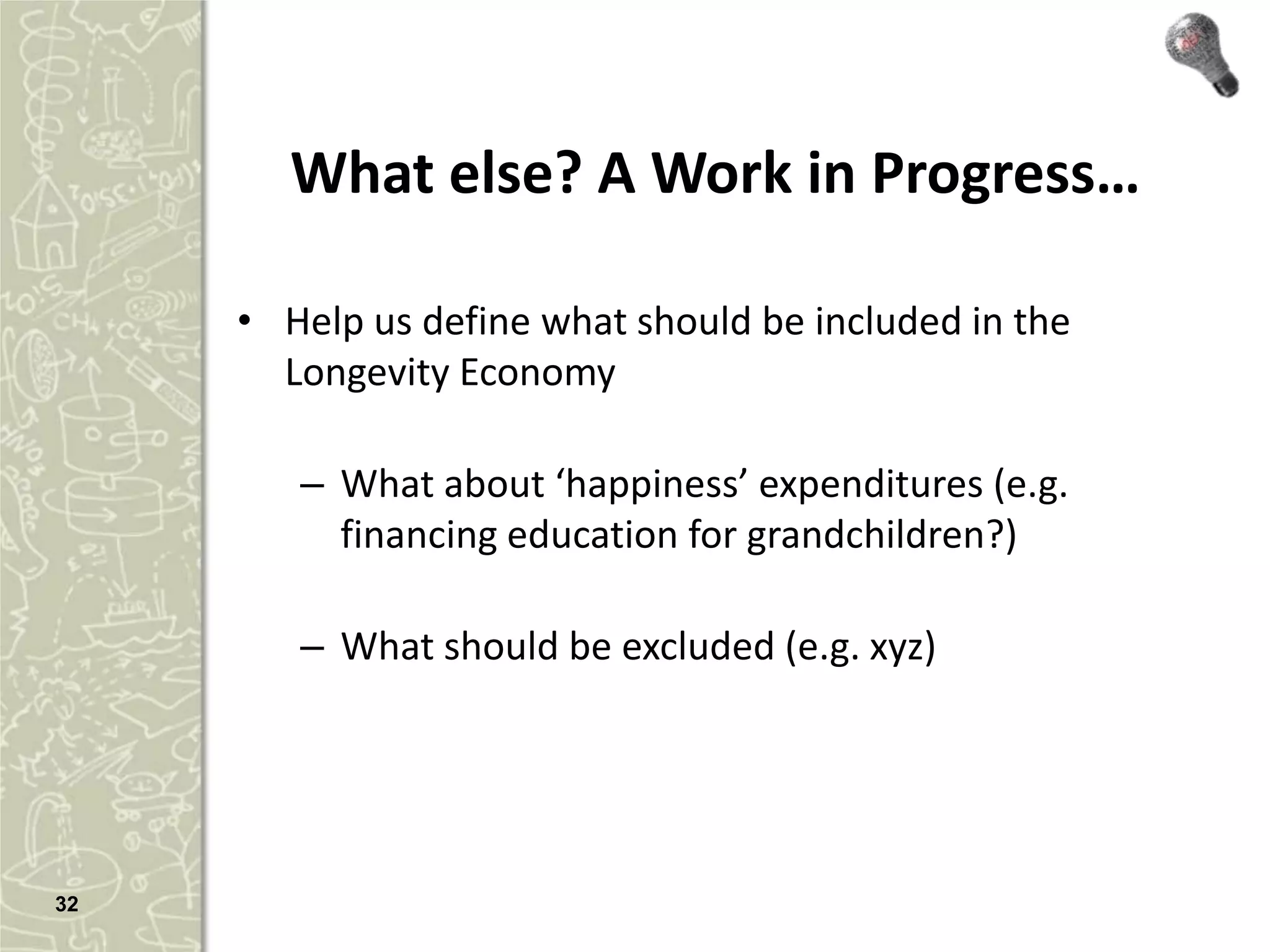 What else? A Work in Progress…

     • Help us define what should be included in the
       Longevity Economy

        – What about ‘happiness’ expenditures (e.g.
          financing education for grandchildren?)

        – What should be excluded (e.g. xyz)




32
 