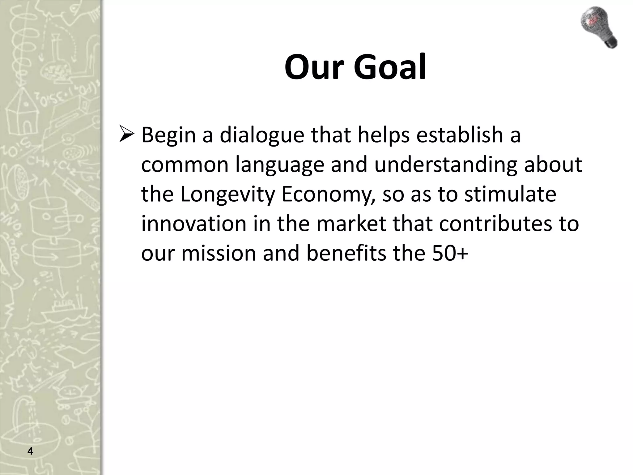Our Goal
     Begin a dialogue that helps establish a
      common language and understanding about
      the Longevity Economy, so as to stimulate
      innovation in the market that contributes to
      our mission and benefits the 50+




4
 