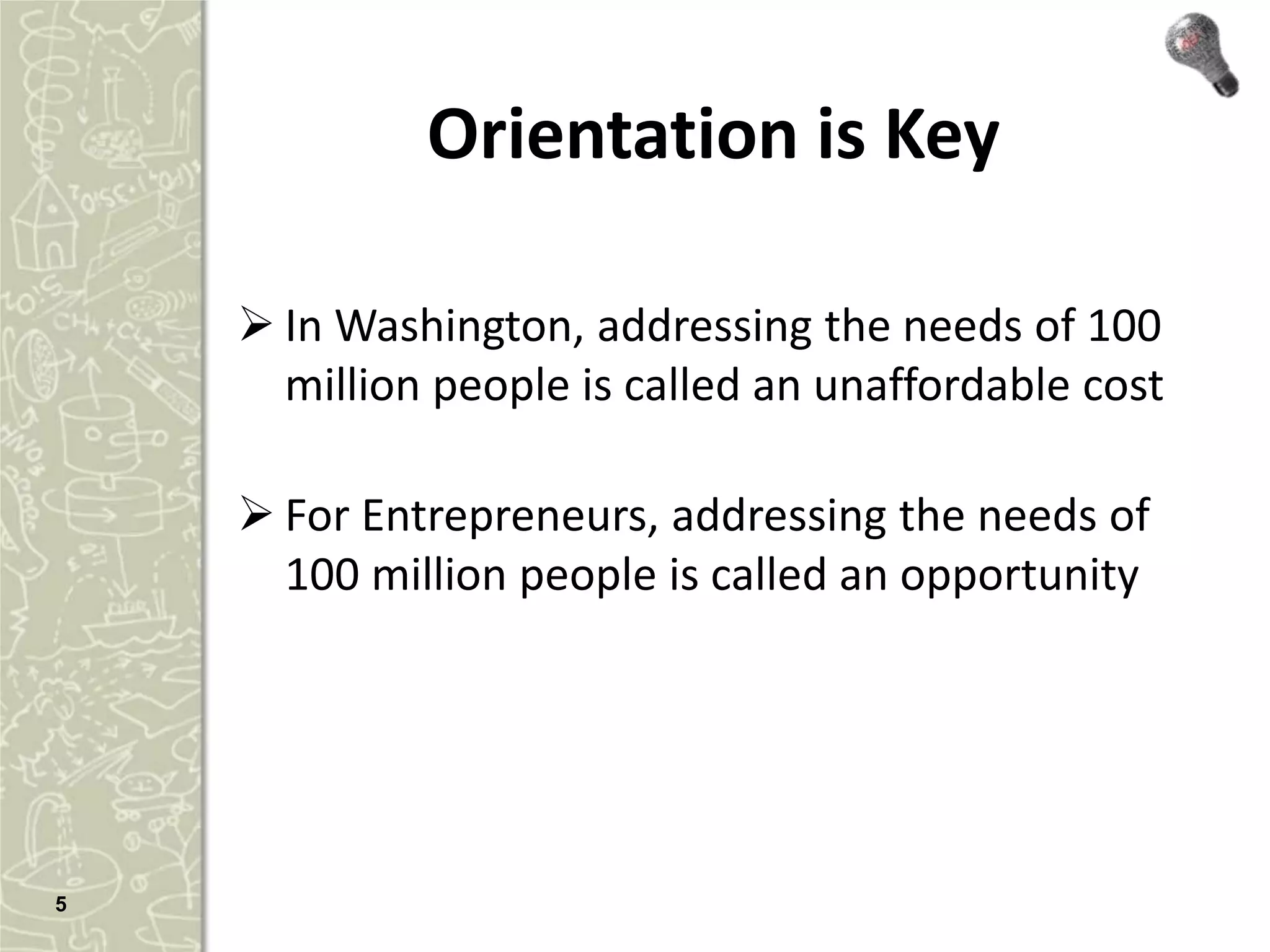 Orientation is Key

     In Washington, addressing the needs of 100
      million people is called an unaffordable cost

     For Entrepreneurs, addressing the needs of
      100 million people is called an opportunity




5
 