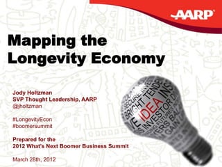 AARP | THOUGHT LEADERSHIP OVERVIEW




Mapping the
Longevity Economy

    Jody Holtzman
    SVP Thought Leadership, AARP
    @jholtzman

    #LongevityEcon
    #boomersummit

    Prepared for the
    2012 What’s Next Boomer Business Summit
1
    March 28th, 2012
 