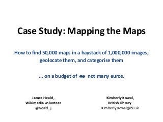 Case Study: Mapping the Maps
How to find 50,000 maps in a haystack of 1,000,000 images;
geolocate them, and categorise them
... on a budget of no not many euros.
James Heald,
Wikimedia volunteer
@heald_j
Kimberly Kowal,
British Library
Kimberly.Kowal@bl.uk
 
