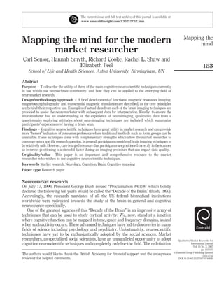 Mapping the mind for the modern
market researcher
Carl Senior, Hannah Smyth, Richard Cooke, Rachel L. Shaw and
Elizabeth Peel
School of Life and Health Sciences, Aston University, Birmingham, UK
Abstract
Purpose – To describe the utility of three of the main cognitive neuroscientiﬁc techniques currently
in use within the neuroscience community, and how they can be applied to the emerging ﬁeld of
neuromarket research.
Design/methodology/approach – A brief development of functional magnetic resonance imaging,
magnetoencephalography and transcranial magnetic stimulation are described, as the core principles
are behind their respective use. Examples of actual data from each of the brain imaging techniques are
provided to assist the neuromarketer with subsequent data for interpretation. Finally, to ensure the
neuromarketer has an understanding of the experience of neuroimaging, qualitative data from a
questionnaire exploring attitudes about neuroimaging techniques are included which summarize
participants’ experiences of having a brain scan.
Findings – Cognitive neuroscientiﬁc techniques have great utility in market research and can provide
more “honest” indicators of consumer preference where traditional methods such as focus groups can be
unreliable. These techniques come with complementary strengths which allow the market researcher to
convergeontoaspeciﬁc researchquestion.Ingeneral,participantsconsideredbrainimagingtechniques to
berelatively safe. However, care isurged to ensure that participants are positioned correctly in the scanner
as incorrect positioning is a stressful factor during an imaging procedure that can impact data quality.
Originality/value – This paper is an important and comprehensive resource to the market
researcher who wishes to use cognitive neuroscientiﬁc techniques.
Keywords Market research, Neurology, Cognition, Brain, Cognitive mapping
Paper type Research paper
Neuromarket research
On July 17, 1990, President George Bush issued “Proclamation #6158” which boldly
declared the following ten years would be called the “Decade of the Brain” (Bush, 1990).
Accordingly, the research mandates of all the US federal biomedical institutions
worldwide were redirected towards the study of the brain in general and cognitive
neuroscience speciﬁcally.
One of the greatest legacies of this “Decade of the Brain” is an impressive array of
techniques that can be used to study cortical activity. We, now, stand at a junction
where cognitive function can be mapped in time, space and frequency domains, as and
when such activity occurs. These advanced techniques have led to discoveries in many
ﬁelds of science including psychology and psychiatry. Unfortunately, neuroscientiﬁc
techniques have yet to be enthusiastically adopted by the social sciences. Market
researchers, as specialized social scientists, have an unparalleled opportunity to adopt
cognitive neuroscientiﬁc techniques and completely redeﬁne the ﬁeld. The redeﬁnition
The current issue and full text archive of this journal is available at
www.emeraldinsight.com/1352-2752.htm
The authors would like to thank the British Academy for ﬁnancial support and the anonymous
reviewer for helpful comments.
Mapping the
mind
153
Qualitative Market Research: An
International Journal
Vol. 10 No. 2, 2007
pp. 153-167
q Emerald Group Publishing Limited
1352-2752
DOI 10.1108/13522750710740826
 