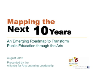 Mapping the
Next      Years     10
An Emerging Roadmap to Transform
Public Education through the Arts


August 2012
Presented by the
Alliance for Arts Learning Leadership
 