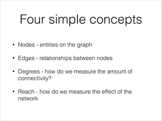 Four simple concepts
•

Nodes - entities on the graph

•

Edges - relationships between nodes

•

Degrees - how do we measure the amount of
connectivity?

•

Reach - how do we measure the effect of the
network

 