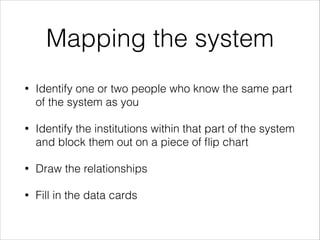Mapping the system
•

Identify one or two people who know the same part
of the system as you

•

Identify the institutions within that part of the system
and block them out on a piece of ﬂip chart

•

Draw the relationships

•

Fill in the data cards

 