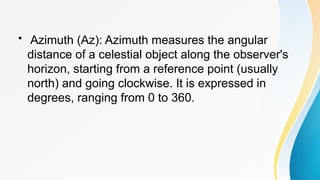 • Azimuth (Az): Azimuth measures the angular
distance of a celestial object along the observer's
horizon, starting from a reference point (usually
north) and going clockwise. It is expressed in
degrees, ranging from 0 to 360.
 