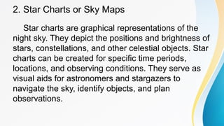 2. Star Charts or Sky Maps
Star charts are graphical representations of the
night sky. They depict the positions and brightness of
stars, constellations, and other celestial objects. Star
charts can be created for specific time periods,
locations, and observing conditions. They serve as
visual aids for astronomers and stargazers to
navigate the sky, identify objects, and plan
observations.
 
