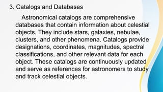 3. Catalogs and Databases
Astronomical catalogs are comprehensive
databases that contain information about celestial
objects. They include stars, galaxies, nebulae,
clusters, and other phenomena. Catalogs provide
designations, coordinates, magnitudes, spectral
classifications, and other relevant data for each
object. These catalogs are continuously updated
and serve as references for astronomers to study
and track celestial objects.
 