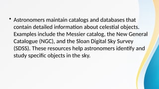 • Astronomers maintain catalogs and databases that
contain detailed information about celestial objects.
Examples include the Messier catalog, the New General
Catalogue (NGC), and the Sloan Digital Sky Survey
(SDSS). These resources help astronomers identify and
study specific objects in the sky.
 