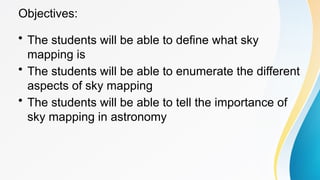 Objectives:
• The students will be able to define what sky
mapping is
• The students will be able to enumerate the different
aspects of sky mapping
• The students will be able to tell the importance of
sky mapping in astronomy
 